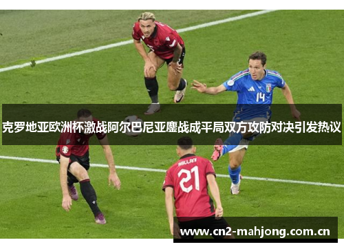 克罗地亚欧洲杯激战阿尔巴尼亚鏖战成平局双方攻防对决引发热议